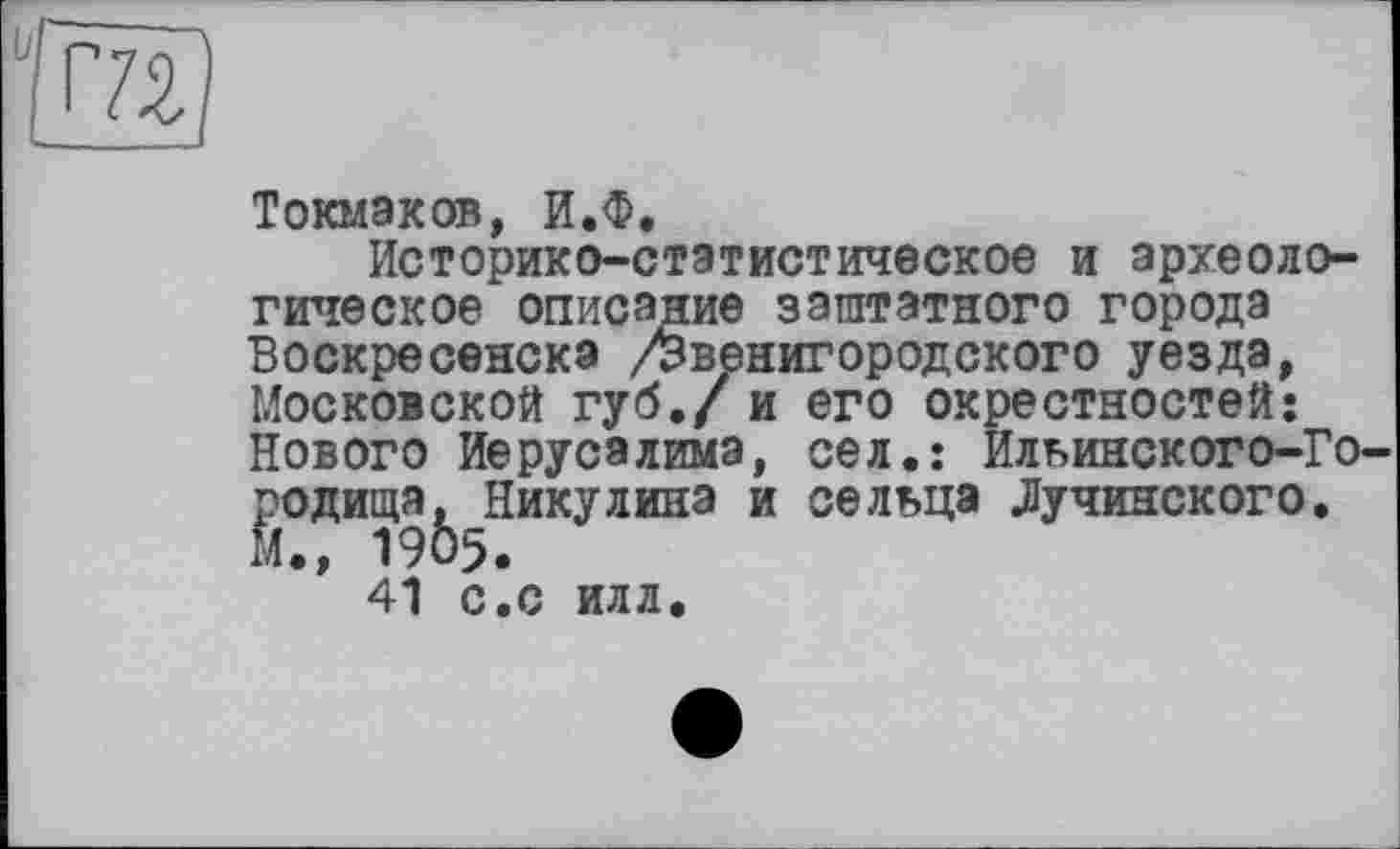 ﻿Г7І)
Токмаков, ИЖ
Историко-статистическое и археологическое описание заштатного города Воскресенска /Звенигородского уезда, Московской губ./ и его окрестностей: Нового Иерусалима, сел.: Ильинского-Городища, Никулина и сельца Лучинского. М., 1905.
41 с.С ИЛЛ.